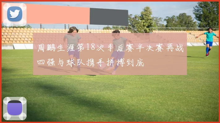 周鹏生涯第18次季后赛半决赛再战四强与球队携手拼搏到底