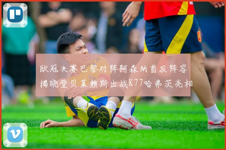 欧冠决赛巴黎对阵阿森纳首发阵容揭晓登贝莱赖斯出战K77哈弗茨亮相