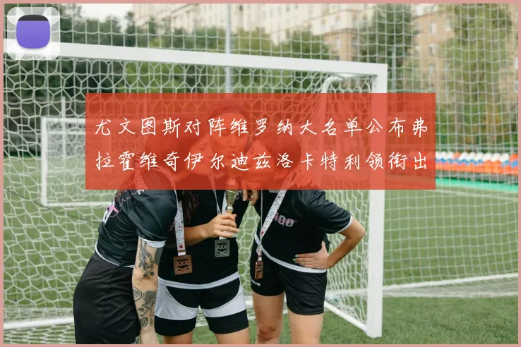 尤文图斯对阵维罗纳大名单公布弗拉霍维奇伊尔迪兹洛卡特利领衔出战