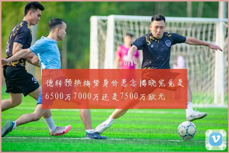 德转预热梅努身价悬念揭晓究竟是6500万7000万还是7500万欧元