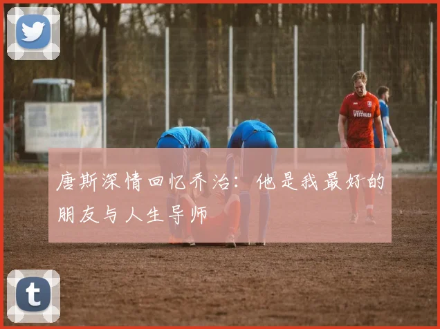 唐斯深情回忆乔治：他是我最好的朋友与人生导师