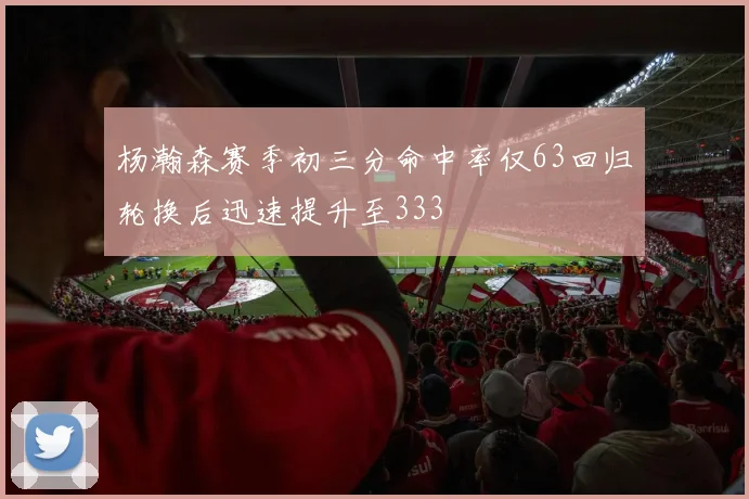 杨瀚森赛季初三分命中率仅63回归轮换后迅速提升至333