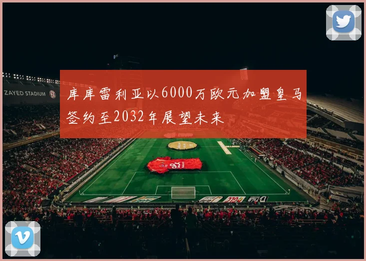 库库雷利亚以6000万欧元加盟皇马签约至2032年展望未来