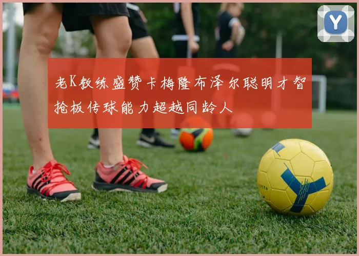 老K教练盛赞卡梅隆布泽尔聪明才智抢板传球能力超越同龄人