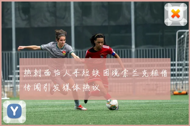 热刺面临人手短缺困境索兰克租借传闻引发媒体热议