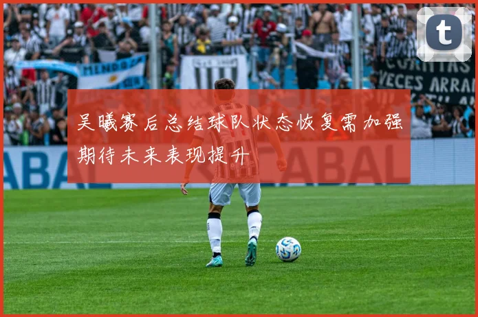 吴曦赛后总结球队状态恢复需加强期待未来表现提升