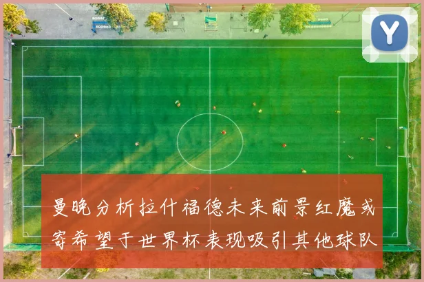 曼晚分析拉什福德未来前景红魔或寄希望于世界杯表现吸引其他球队