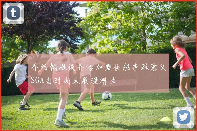 乔约翰逊谈乔治加盟快船夺冠意义SGA当时尚未展现潜力