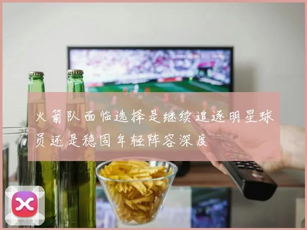 火箭队面临选择是继续追逐明星球员还是稳固年轻阵容深度