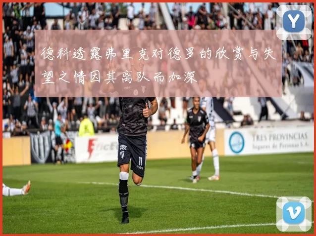 德科透露弗里克对德罗的欣赏与失望之情因其离队而加深