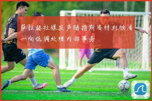 萨拉赫社媒发声暗指斯洛特利物浦一向低调处理内部事务