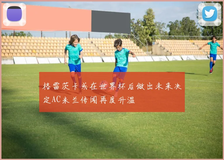 格雷茨卡或在世界杯后做出未来决定AC米兰传闻再度升温