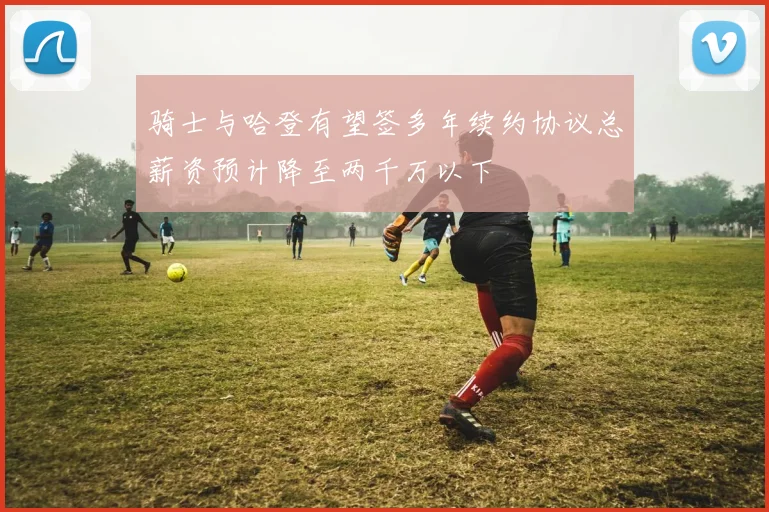 骑士与哈登有望签多年续约协议总薪资预计降至两千万以下