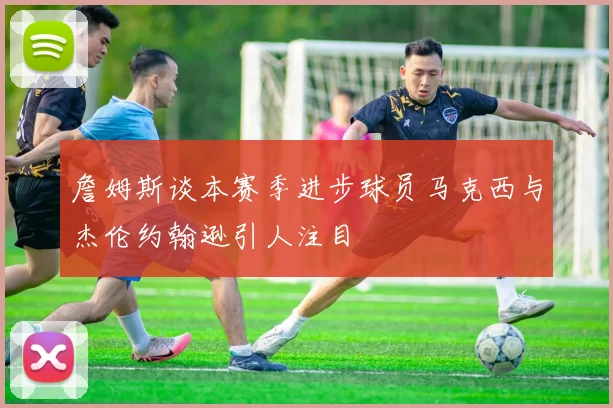 詹姆斯谈本赛季进步球员马克西与杰伦约翰逊引人注目