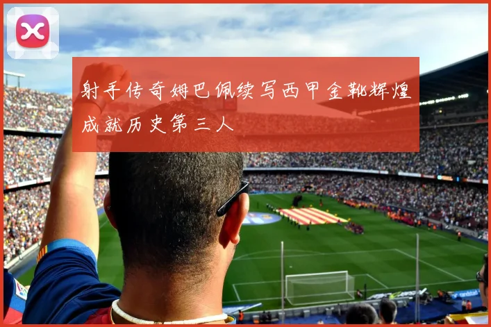 射手传奇姆巴佩续写西甲金靴辉煌成就历史第三人