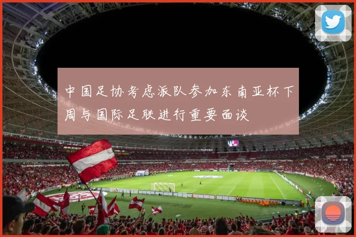 中国足协考虑派队参加东南亚杯下周与国际足联进行重要面谈