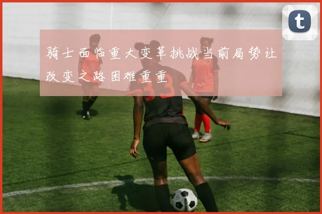 骑士面临重大变革挑战当前局势让改变之路困难重重