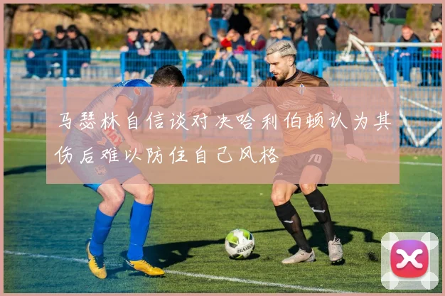马瑟林自信谈对决哈利伯顿认为其伤后难以防住自己风格