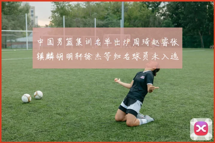 中国男篮集训名单出炉周琦赵睿张镇麟胡明轩徐杰等知名球员未入选