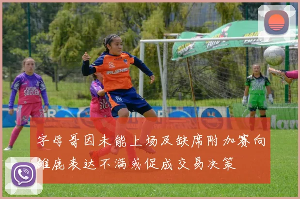 字母哥因未能上场及缺席附加赛向雄鹿表达不满或促成交易决策