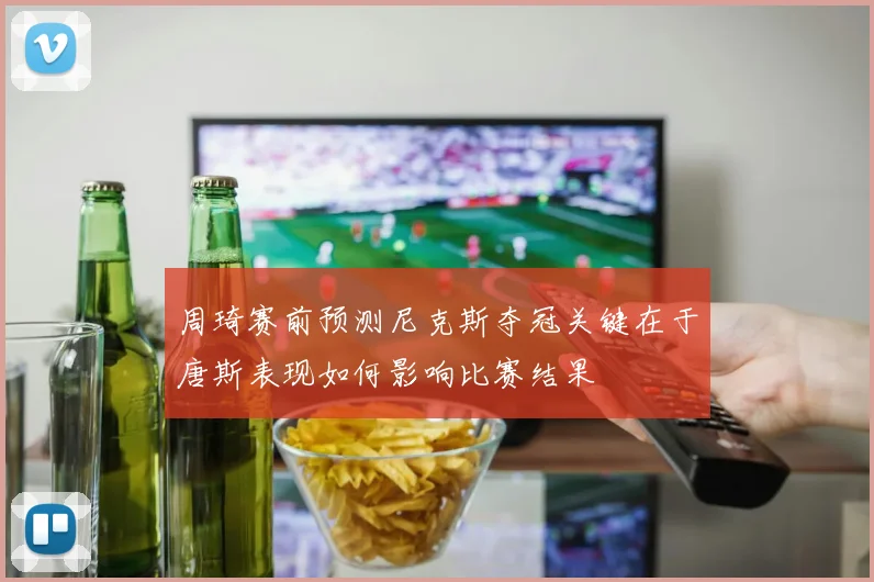 周琦赛前预测尼克斯夺冠关键在于唐斯表现如何影响比赛结果