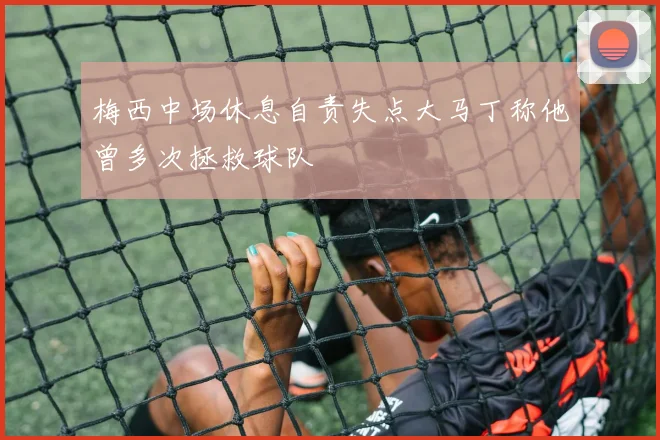 梅西中场休息自责失点大马丁称他曾多次拯救球队