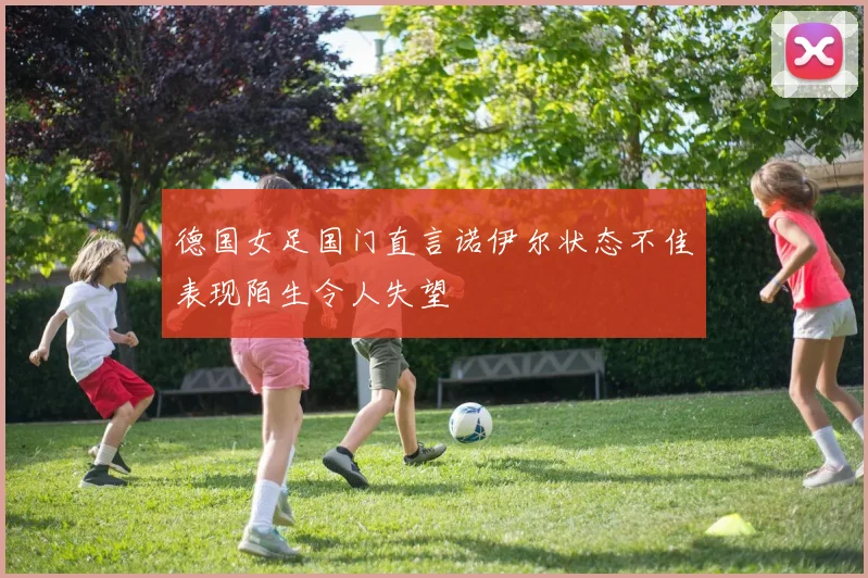德国女足国门直言诺伊尔状态不佳表现陌生令人失望