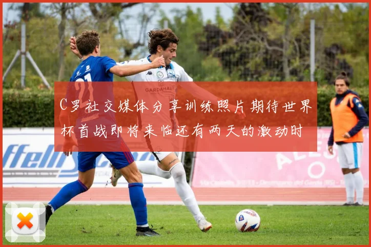 C罗社交媒体分享训练照片期待世界杯首战即将来临还有两天的激动时刻