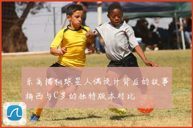 乐高揭秘球星人偶设计背后的故事梅西与C罗的独特版本对比