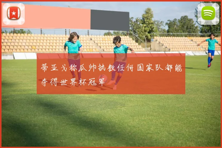蒂亚戈称瓜帅执教任何国家队都能夺得世界杯冠军