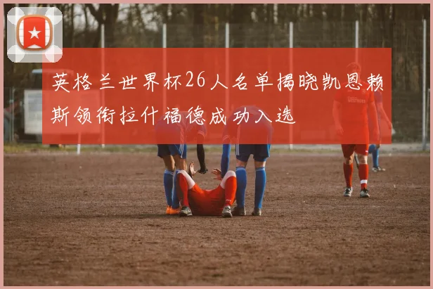 英格兰世界杯26人名单揭晓凯恩赖斯领衔拉什福德成功入选