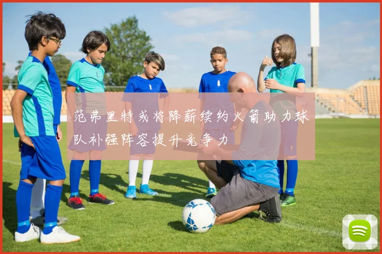 范弗里特或将降薪续约火箭助力球队补强阵容提升竞争力